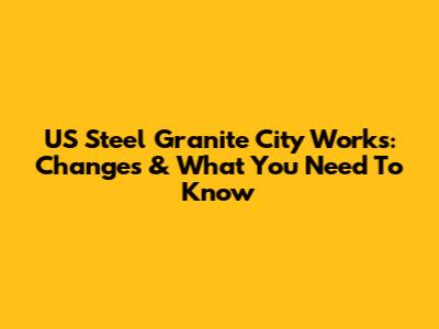 US Steel Granite City Works: Changes & What You Need To Know