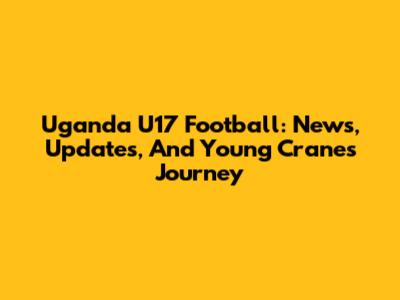 Uganda U17 Football: News, Updates, And Young Cranes' Journey