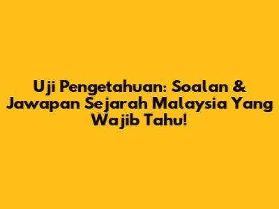 Uji Pengetahuan: Soalan & Jawapan Sejarah Malaysia Yang Wajib Tahu!