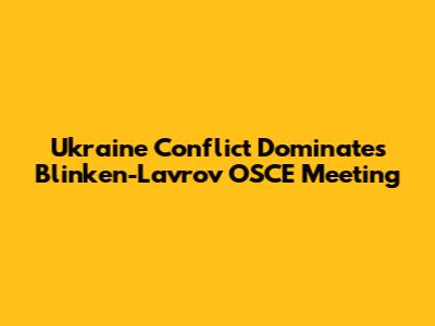 Ukraine Conflict Dominates Blinken-Lavrov OSCE Meeting
