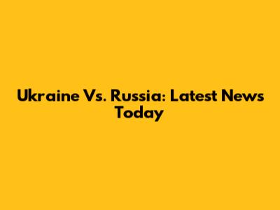 Ukraine Vs. Russia: Latest News Today