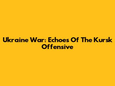 Ukraine War: Echoes Of The Kursk Offensive