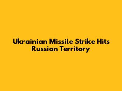 Ukrainian Missile Strike Hits Russian Territory