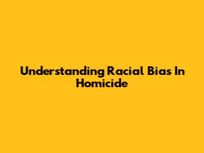 Understanding Racial Bias In Homicide