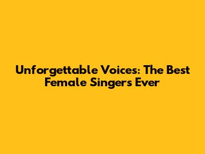 Unforgettable Voices: The Best Female Singers Ever