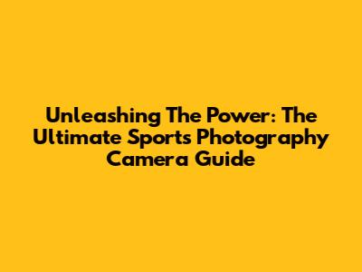 Unleashing The Power: The Ultimate Sports Photography Camera Guide