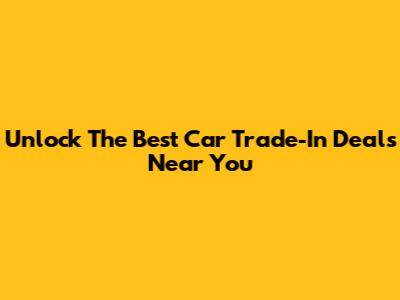 Unlock The Best Car Trade-In Deals Near You
