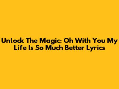 Unlock The Magic: 'Oh With You My Life Is So Much Better' Lyrics