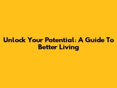 Unlock Your Potential: A Guide To Better Living