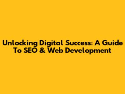 Unlocking Digital Success: A Guide To SEO & Web Development