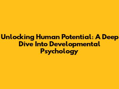 Unlocking Human Potential: A Deep Dive Into Developmental Psychology