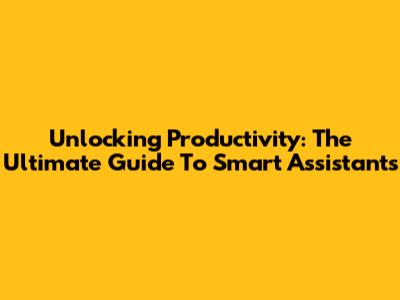 Unlocking Productivity: The Ultimate Guide To Smart Assistants