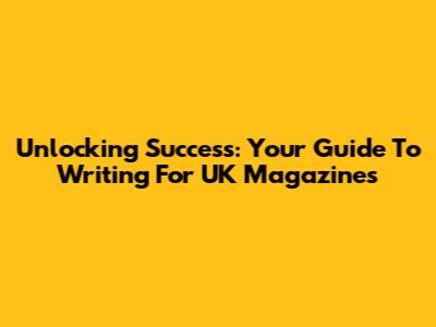 Unlocking Success: Your Guide To Writing For UK Magazines
