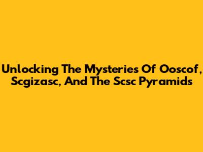 Unlocking The Mysteries Of Ooscof, Scgizasc, And The Scsc Pyramids