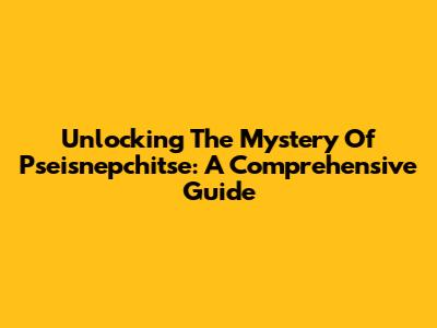 Unlocking The Mystery Of Pseisnepchitse: A Comprehensive Guide