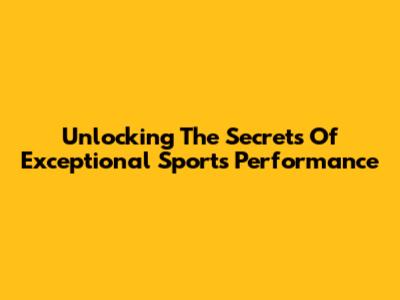 Unlocking The Secrets Of Exceptional Sports Performance