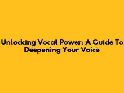 Unlocking Vocal Power: A Guide To Deepening Your Voice