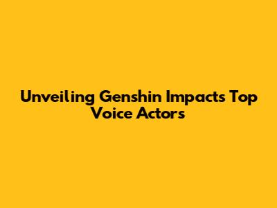 Unveiling Genshin Impact's Top Voice Actors