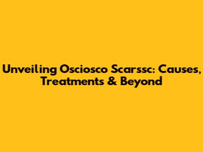 Unveiling Osciosco Scarssc: Causes, Treatments & Beyond
