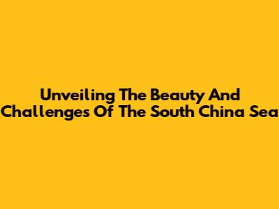 Unveiling The Beauty And Challenges Of The South China Sea