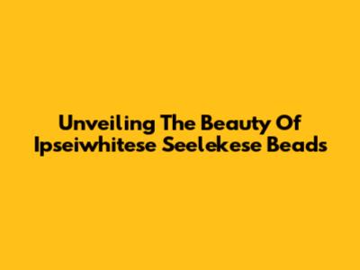 Unveiling The Beauty Of Ipseiwhitese Seelekese Beads