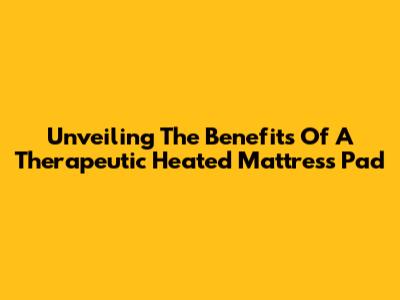 Unveiling The Benefits Of A Therapeutic Heated Mattress Pad