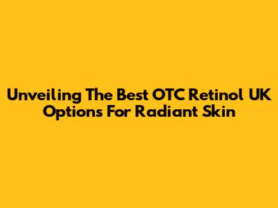 Unveiling The Best OTC Retinol UK Options For Radiant Skin