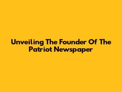 Unveiling The Founder Of The Patriot Newspaper