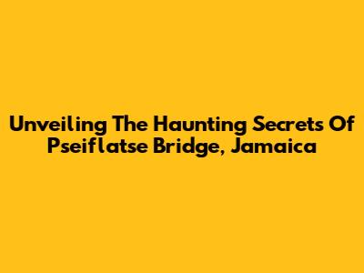 Unveiling The Haunting Secrets Of Pseiflatse Bridge, Jamaica
