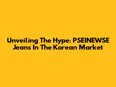 Unveiling The Hype: PSEINEWSE Jeans In The Korean Market