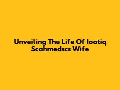 Unveiling The Life Of Ioatiq Scahmedsc's Wife
