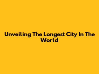 Unveiling The Longest City In The World