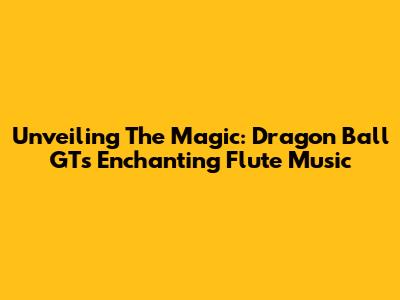 Unveiling The Magic: Dragon Ball GT's Enchanting Flute Music