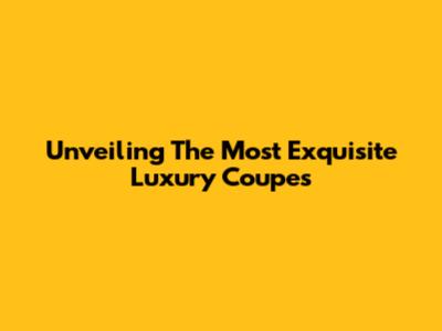 Unveiling The Most Exquisite Luxury Coupes