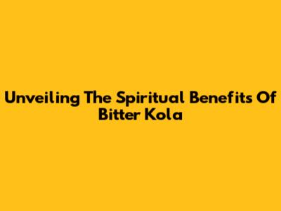 Unveiling The Spiritual Benefits Of Bitter Kola