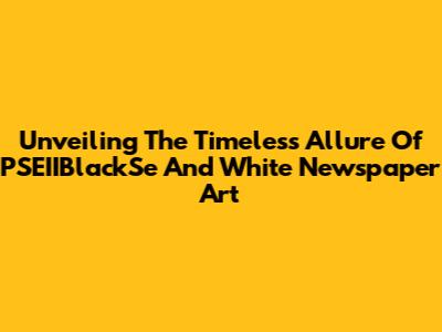 Unveiling The Timeless Allure Of PSEIIBlackSe And White Newspaper Art
