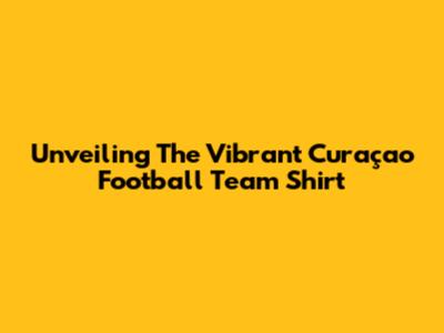 Unveiling The Vibrant Curaçao Football Team Shirt
