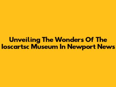 Unveiling The Wonders Of The Ioscartsc Museum In Newport News
