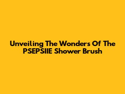 Unveiling The Wonders Of The PSEPSIIE Shower Brush