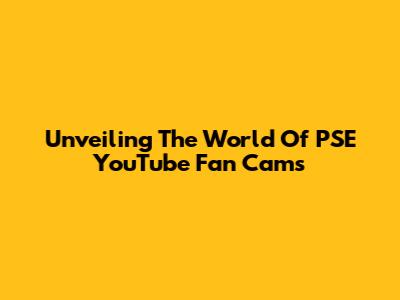 Unveiling The World Of PSE YouTube Fan Cams