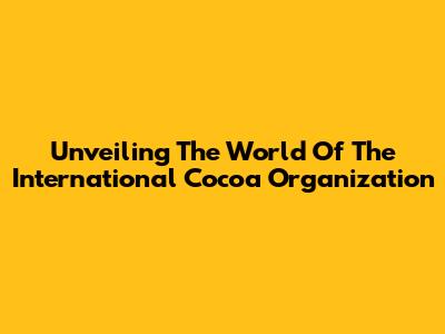 Unveiling The World Of The International Cocoa Organization
