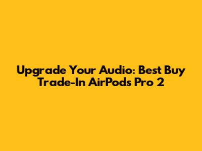 Upgrade Your Audio: Best Buy Trade-In AirPods Pro 2
