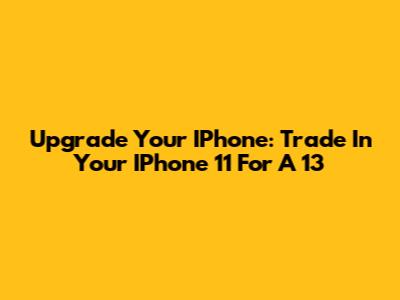 Upgrade Your IPhone: Trade In Your IPhone 11 For A 13