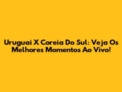 Uruguai X Coreia Do Sul: Veja Os Melhores Momentos Ao Vivo!
