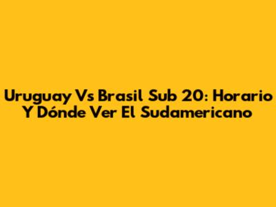 Uruguay Vs Brasil Sub 20: Horario Y Dónde Ver El Sudamericano