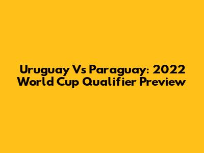 Uruguay Vs Paraguay: 2022 World Cup Qualifier Preview