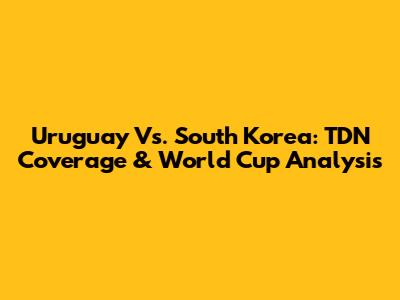 Uruguay Vs. South Korea: TDN Coverage & World Cup Analysis
