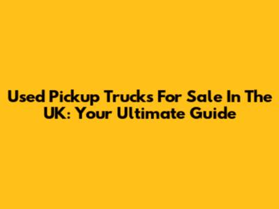 Used Pickup Trucks For Sale In The UK: Your Ultimate Guide