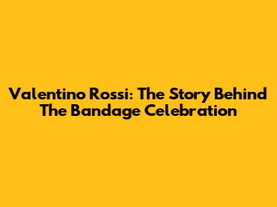 Valentino Rossi: The Story Behind The Bandage Celebration