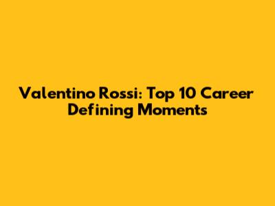 Valentino Rossi: Top 10 Career Defining Moments